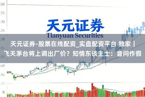 天元证券-股票在线配资_实盘配资平台 独家｜飞天茅台将上调出厂价？知情东谈主士：音问作假