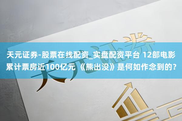 天元证券-股票在线配资_实盘配资平台 12部电影累计票房近100亿元 《熊出没》是何如作念到的？