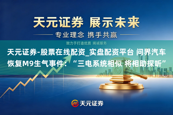 天元证券-股票在线配资_实盘配资平台 问界汽车恢复M9生气事件：“三电系统相似 将相助探听”