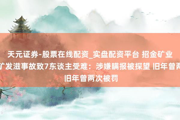 天元证券-股票在线配资_实盘配资平台 招金矿业旗下金矿发滋事故致7东谈主受难：涉嫌瞒报被探望 旧年曾两次被罚