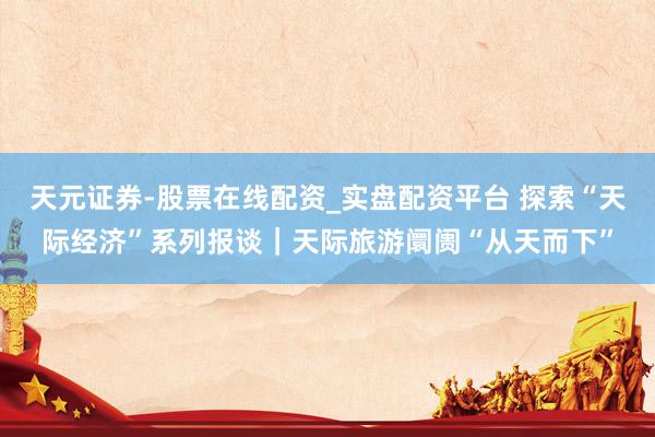 天元证券-股票在线配资_实盘配资平台 探索“天际经济”系列报谈｜天际旅游阛阓“从天而下”