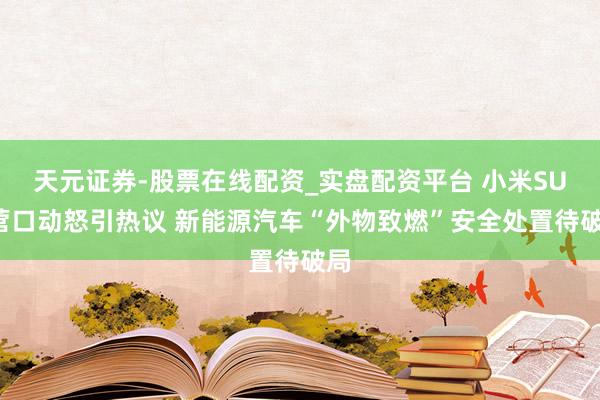 天元证券-股票在线配资_实盘配资平台 小米SU7营口动怒引热议 新能源汽车“外物致燃”安全处置待破局