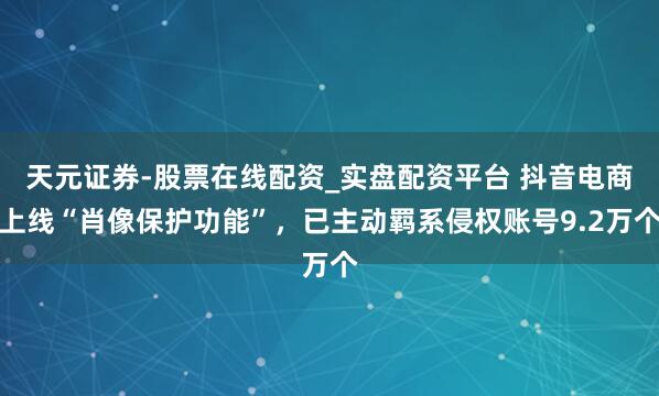 天元证券-股票在线配资_实盘配资平台 抖音电商上线“肖像保护功能”，已主动羁系侵权账号9.2万个