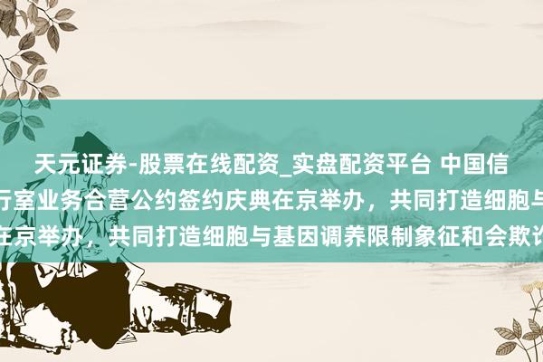 天元证券-股票在线配资_实盘配资平台 中国信通院与细胞生态海河履行室业务合营公约签约庆典在京举办，共同打造细胞与基因调养限制象征和会欺诈