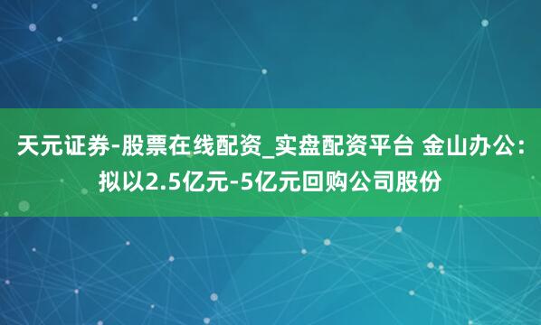 天元证券-股票在线配资_实盘配资平台 金山办公：拟以2.5亿元-5亿元回购公司股份