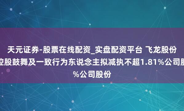 天元证券-股票在线配资_实盘配资平台 飞龙股份：控股鼓舞及一致行为东说念主拟减执不超1.81%公司股份