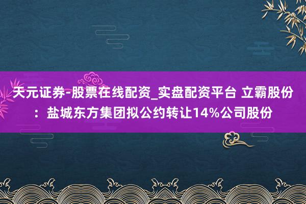 天元证券-股票在线配资_实盘配资平台 立霸股份：盐城东方集团拟公约转让14%公司股份
