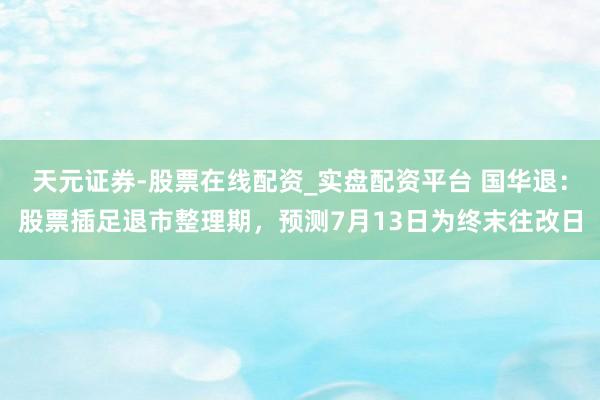 天元证券-股票在线配资_实盘配资平台 国华退：股票插足退市整理期，预测7月13日为终末往改日