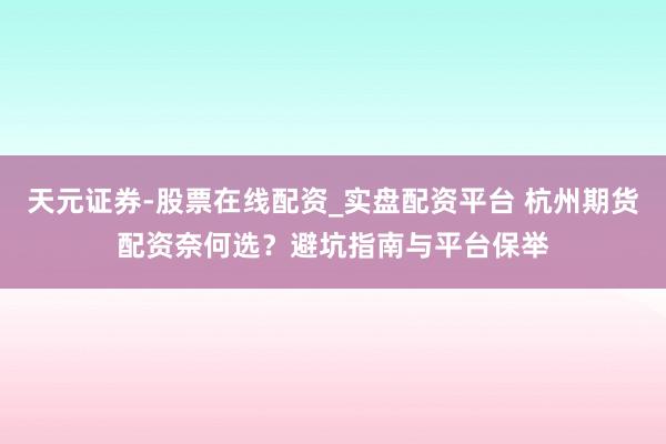 天元证券-股票在线配资_实盘配资平台 杭州期货配资奈何选？避坑指南与平台保举
