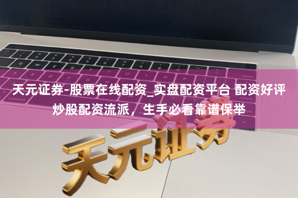 天元证券-股票在线配资_实盘配资平台 配资好评炒股配资流派,生手必看靠谱保举