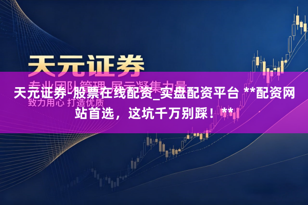 天元证券-股票在线配资_实盘配资平台 **配资网站首选，这坑千万别踩！**