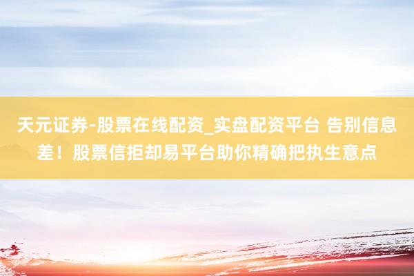 天元证券-股票在线配资_实盘配资平台 告别信息差！股票信拒却易平台助你精确把执生意点