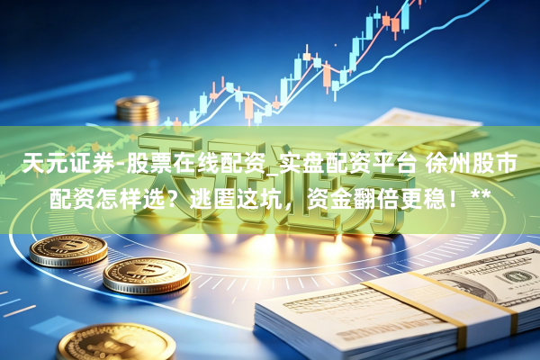 天元证券-股票在线配资_实盘配资平台 徐州股市配资怎样选？逃匿这坑，资金翻倍更稳！**