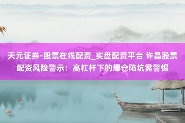 天元证券-股票在线配资_实盘配资平台 许昌股票配资风险警示：高杠杆下的爆仓陷坑需警惕