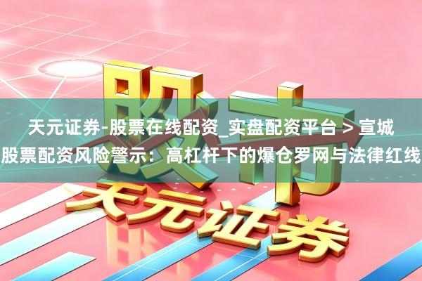 天元证券-股票在线配资_实盘配资平台 > 宣城股票配资风险警示：高杠杆下的爆仓罗网与法律红线
