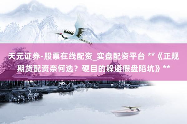 天元证券-股票在线配资_实盘配资平台 **《正规期货配资奈何选？硬目的躲避假盘陷坑》**