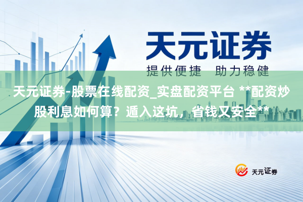 天元证券-股票在线配资_实盘配资平台 **配资炒股利息如何算？遁入这坑，省钱又安全**