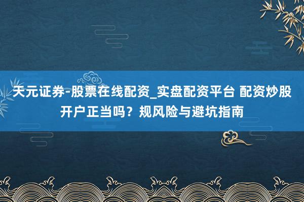 天元证券-股票在线配资_实盘配资平台 配资炒股开户正当吗？规风险与避坑指南