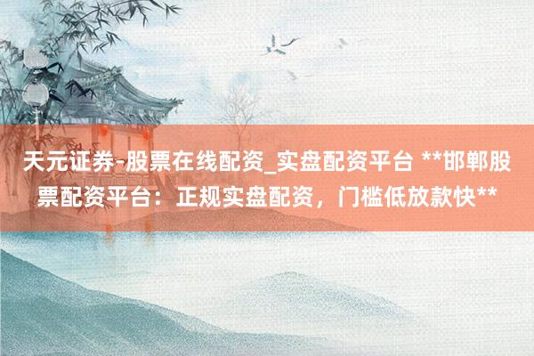 天元证券-股票在线配资_实盘配资平台 **邯郸股票配资平台:正规实盘配资,门槛低放款快**