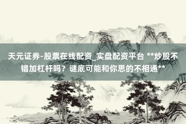 天元证券-股票在线配资_实盘配资平台 **炒股不错加杠杆吗？谜底可能和你思的不相通**