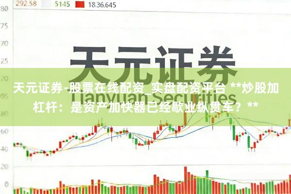 天元证券-股票在线配资_实盘配资平台 **炒股加杠杆：是资产加快器已经歇业纵贯车？**