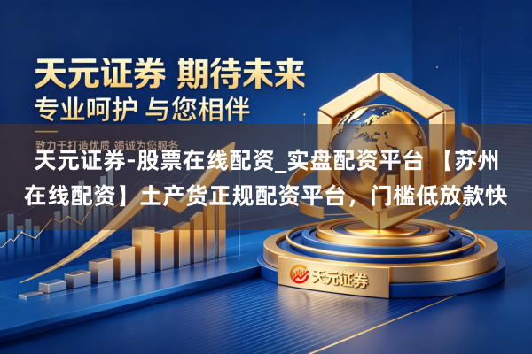 天元证券-股票在线配资_实盘配资平台 【苏州在线配资】土产货正规配资平台，门槛低放款快
