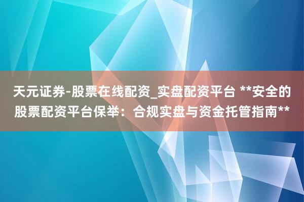天元证券-股票在线配资_实盘配资平台 **安全的股票配资平台保举：合规实盘与资金托管指南**