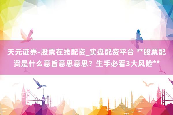 天元证券-股票在线配资_实盘配资平台 **股票配资是什么意旨意思意思？生手必看3大风险**