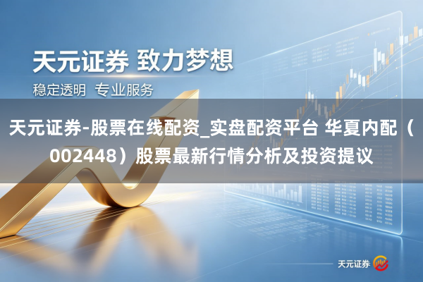 天元证券-股票在线配资_实盘配资平台 华夏内配（002448）股票最新行情分析及投资提议