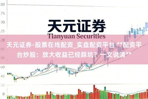 天元证券-股票在线配资_实盘配资平台 **配资平台炒股:放大收益已经踩坑?一文说清**